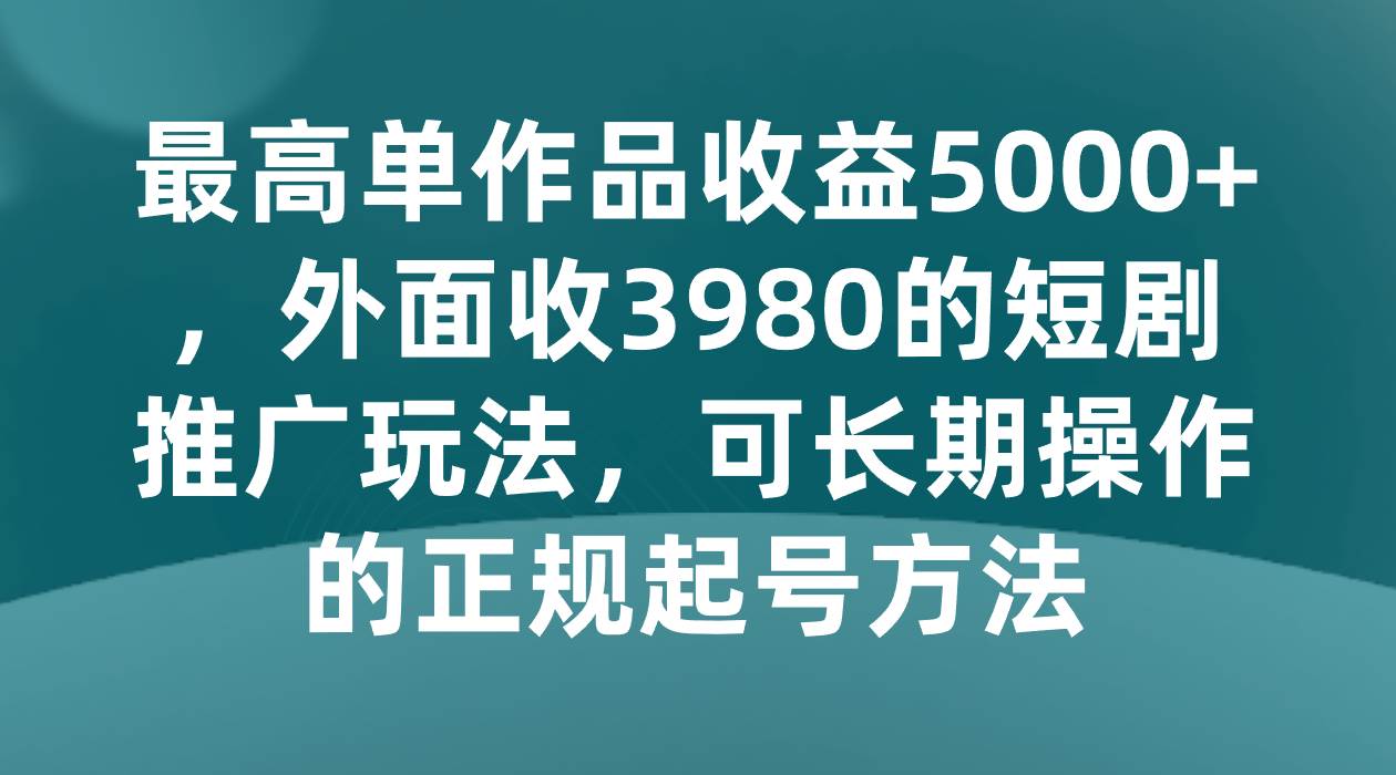 最高单作品收益5000+，外面收3980的短剧推广玩法，可长期操作的正规起号方法-千寻创业网