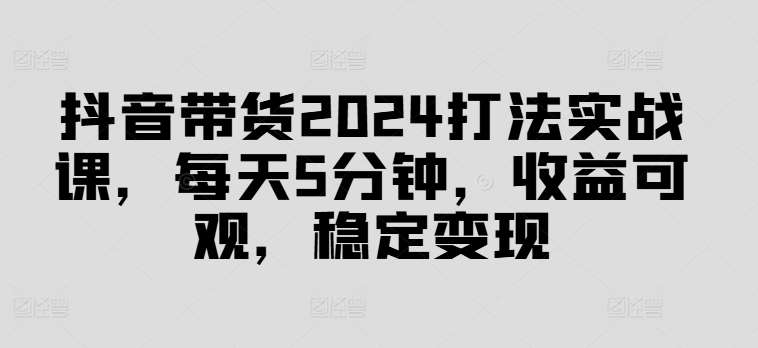 抖音带货2024打法实战课，每天5分钟，收益可观，稳定变现【揭秘】-千寻创业网