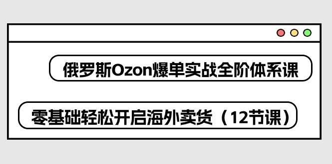（10555期）俄罗斯 Ozon-爆单实战全阶体系课，零基础轻松开启海外卖货（12节课）-千寻创业网