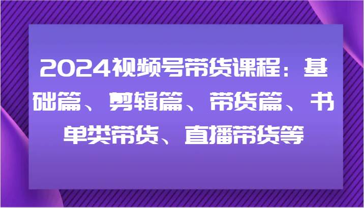 2024视频号带货课程：基础篇、剪辑篇、带货篇、书单类带货、直播带货等-千寻创业网