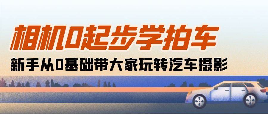 （10657期）相机0起步学拍车：新手从0基础带大家玩转汽车摄影（18节课）-千寻创业网