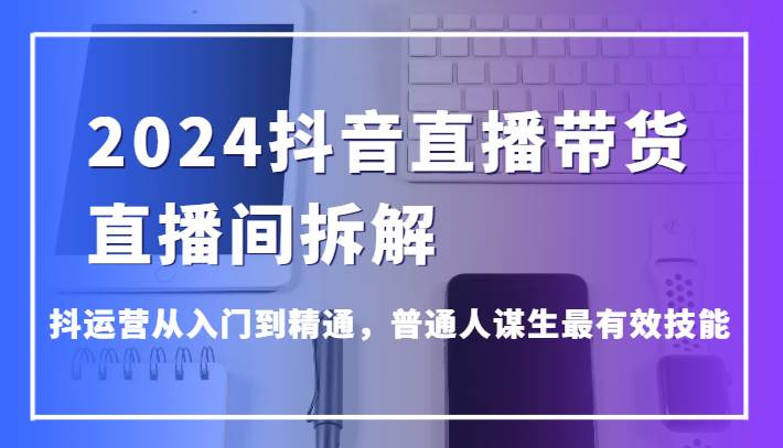 2024抖音直播带货直播间拆解，抖运营从入门到精通，普通人谋生最有效技能-千寻创业网