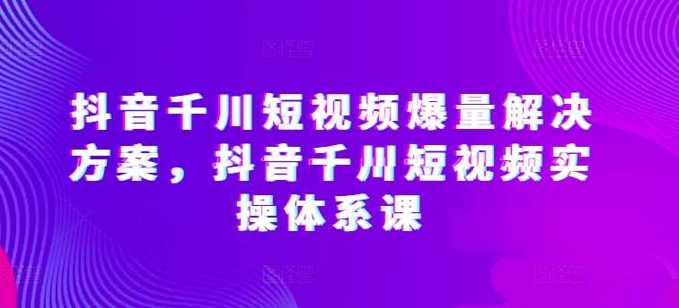 抖音千川短视频爆量解决方案，抖音千川短视频实操体系课-千寻创业网