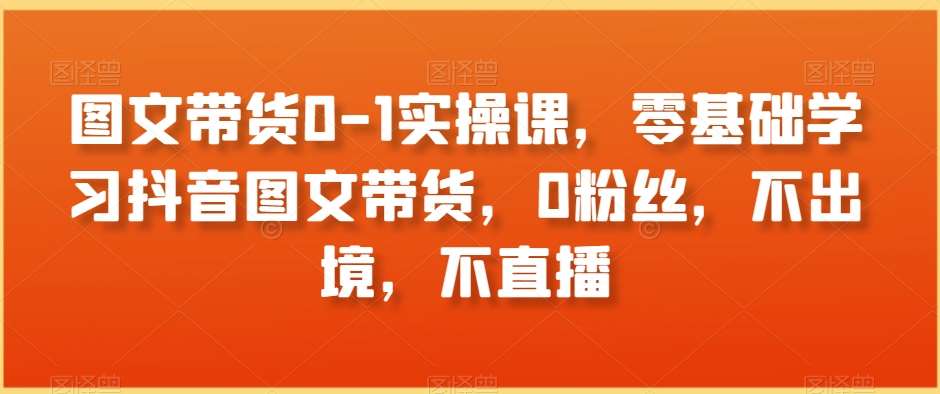 图文带货0-1实操课，零基础学习抖音图文带货，0粉丝，不出境，不直播-千寻创业网
