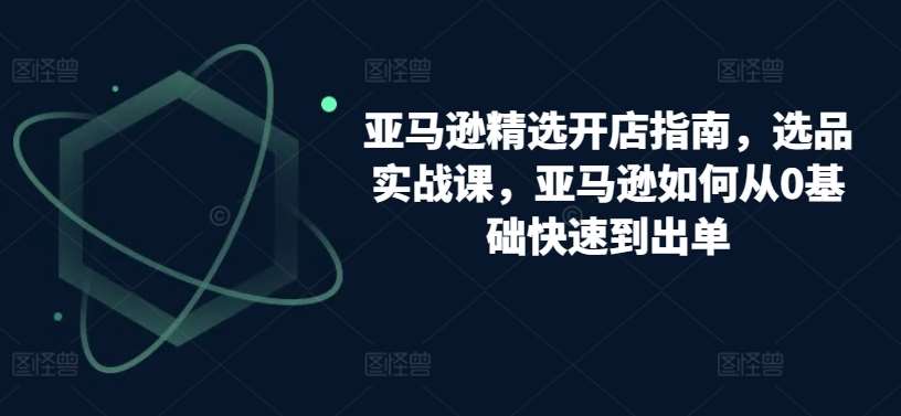 亚马逊精选开店指南，选品实战课，亚马逊如何从0基础快速到出单-千寻创业网