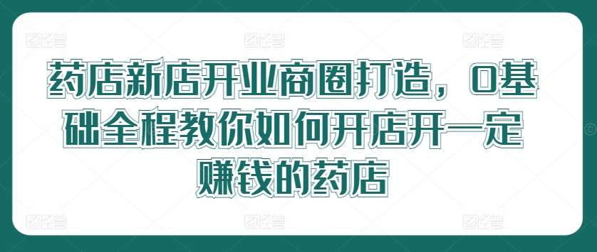 药店新店开业商圈打造，0基础全程教你如何开店开一定赚钱的药店-千寻创业网