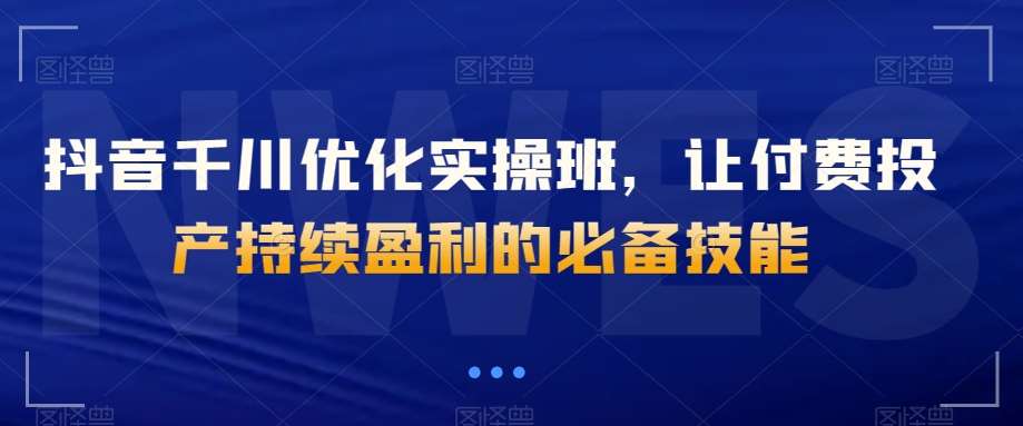 抖音千川优化实操班，让付费投产持续盈利的必备技能-千寻创业网