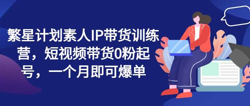 繁星计划素人IP带货训练营，短视频带货0粉起号，一个月即可爆单-千寻创业网