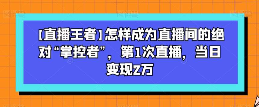 【直播王者】怎样成为直播间的绝对“掌控者”，第1次直播，当日变现2万-千寻创业网