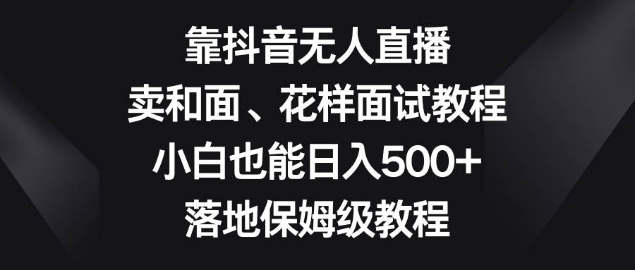 （8364期）靠抖音无人直播，卖和面、花样面试教程，小白也能日入500+，落地保姆级教程-千寻创业网