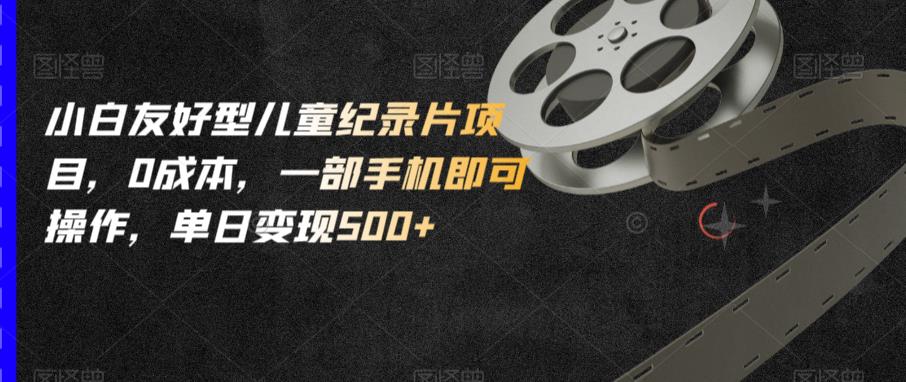 小白友好型儿童纪录片项目，0成本，一部手机即可操作，单日变现500+【揭秘】-千寻创业网