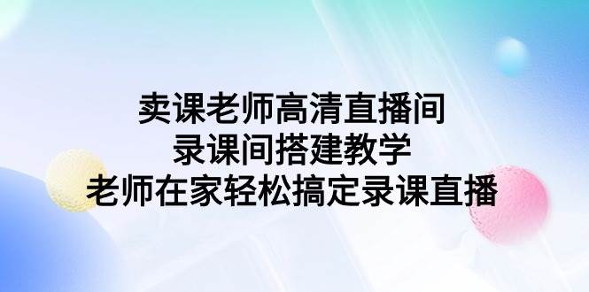 （9314期）卖课老师高清直播间 录课间搭建教学，老师在家轻松搞定录课直播-千寻创业网