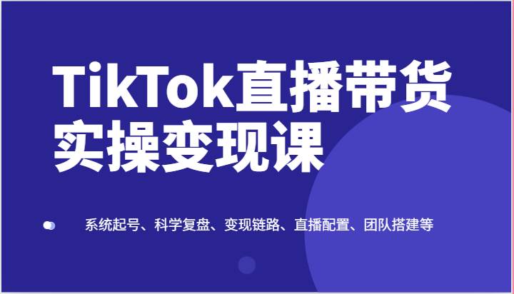TikTok直播带货实操变现课：系统起号、科学复盘、变现链路、直播配置、团队搭建等-千寻创业网