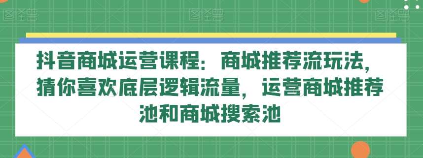 抖音商城运营课程：商城推荐流玩法，猜你喜欢底层逻辑流量，运营商城推荐池和商城搜索池-千寻创业网
