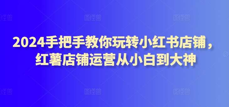 2024手把手教你玩转小红书店铺，红薯店铺运营从小白到大神-千寻创业网