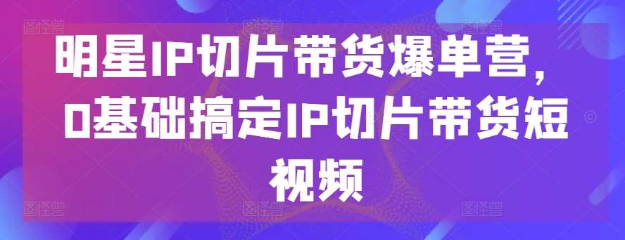 明星IP切片带货爆单营，0基础搞定IP切片带货短视频-千寻创业网
