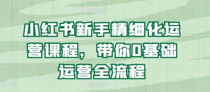 小红书新手精细化运营课程，带你0基础运营全流程-千寻创业网
