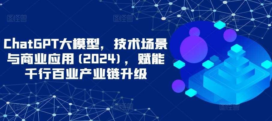 ChatGPT大模型，技术场景与商业应用(2024)，赋能千行百业产业链升级-千寻创业网