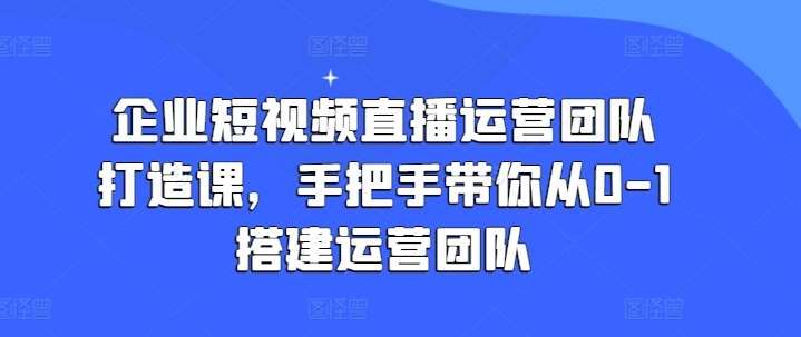 企业短视频直播运营团队打造课，手把手带你从0-1搭建运营团队-千寻创业网