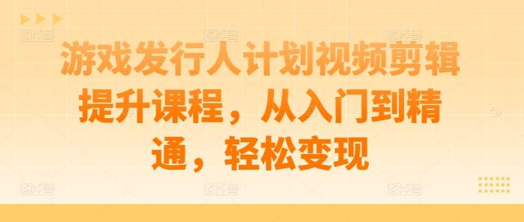 游戏发行人计划视频剪辑提升课程，从入门到精通，轻松变现-千寻创业网