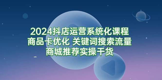 （9438期）2024抖店运营系统化课程：商品卡优化 关键词搜索流量商城推荐实操干货-千寻创业网