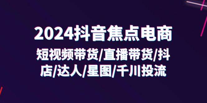 （11794期）2024抖音-焦点电商：短视频带货/直播带货/抖店/达人/星图/千川投流/32节课-千寻创业网