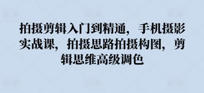 拍摄剪辑入门到精通，​手机摄影实战课，拍摄思路拍摄构图，剪辑思维高级调色-千寻创业网