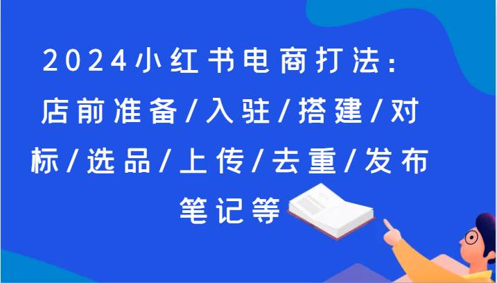 2024小红书电商打法：店前准备/入驻/搭建/对标/选品/上传/去重/发布笔记等-千寻创业网