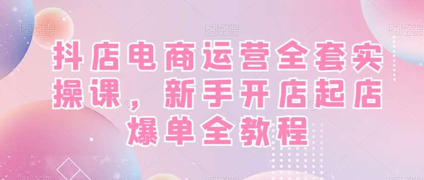 抖店电商运营全套实操课，新手开店起店爆单全教程-千寻创业网