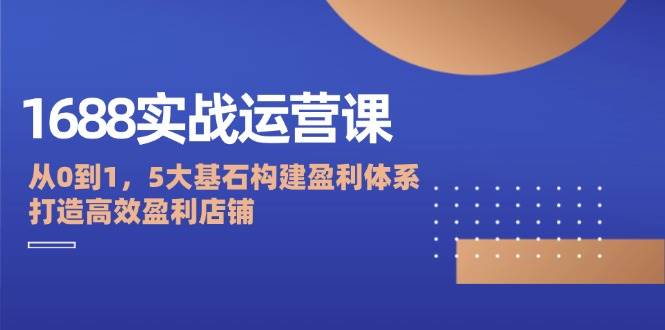 （12482期）1688实战运营课：从0到1，5大基石构建盈利体系，打造高效盈利店铺-千寻创业网