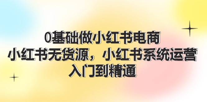 （11960期）0基础做小红书电商，小红书无货源，小红书系统运营，入门到精通 (70节)-千寻创业网
