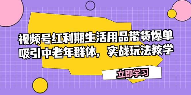 （7584期）视频号红利期生活用品带货爆单，吸引中老年群体，实战玩法教学-千寻创业网
