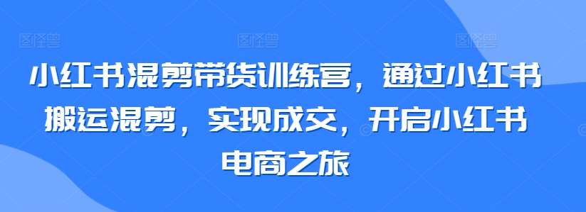 小红书混剪带货训练营，通过小红书搬运混剪，实现成交，开启小红书电商之旅-千寻创业网
