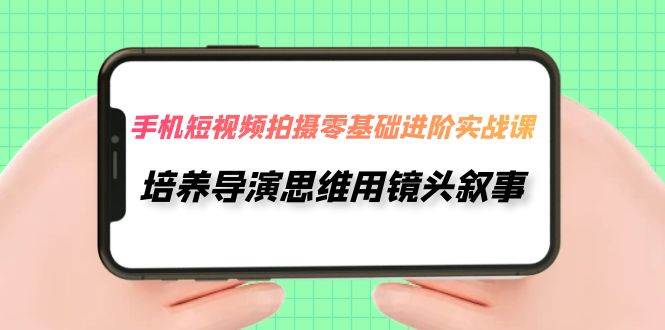 手机短视频拍摄-零基础进阶实操课，培养导演思维用镜头叙事（30节课）-千寻创业网