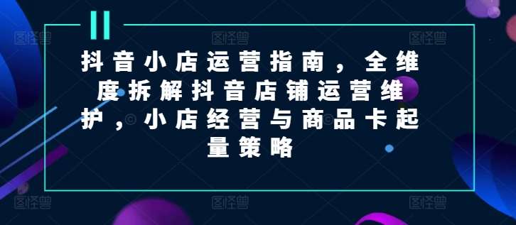 抖音小店运营指南，全维度拆解抖音店铺运营维护，小店经营与商品卡起量策略-千寻创业网