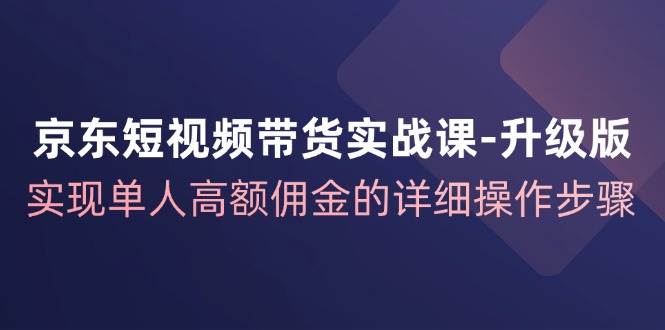 京东短视频带货实战课升级版，实现单人高额佣金的详细操作步骤-千寻创业网