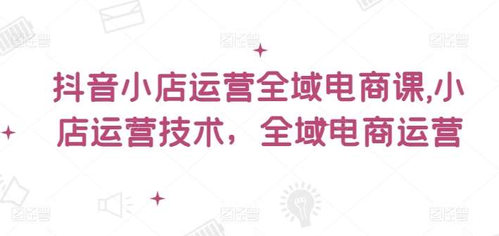 抖音小店运营全域电商课，​小店运营技术，全域电商运营-千寻创业网