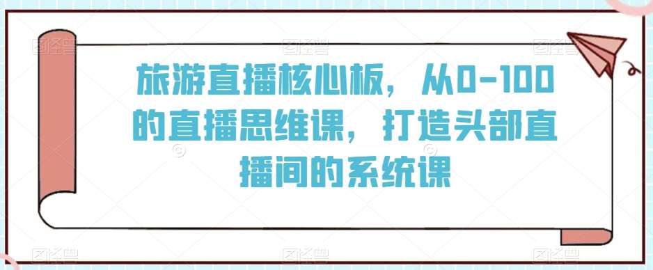 旅游直播核心板，从0-100的直播思维课，打造头部直播间的系统课-千寻创业网
