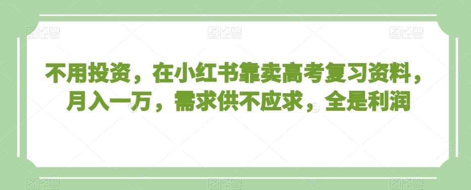 不用投资，在小红书靠卖高考复习资料，月入一万，需求供不应求，全是利润【揭秘】-千寻创业网