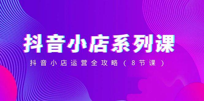（8415期）抖音小店-系列课，抖音小店运营全攻略（8节课）-千寻创业网