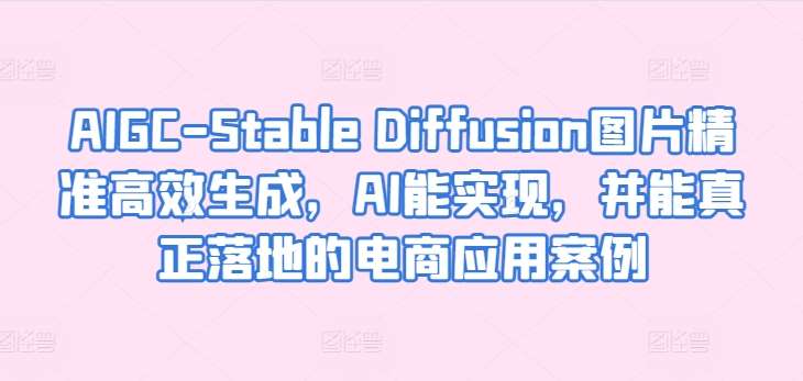 AIGC-Stable Diffusion图片精准高效生成，AI能实现，并能真正落地的电商应用案例-千寻创业网