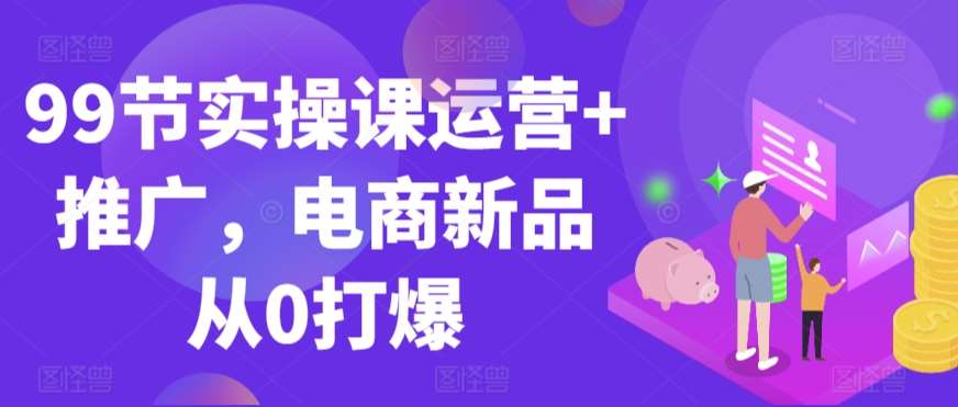 99节实操课运营+推广，电商新品从0打爆-千寻创业网