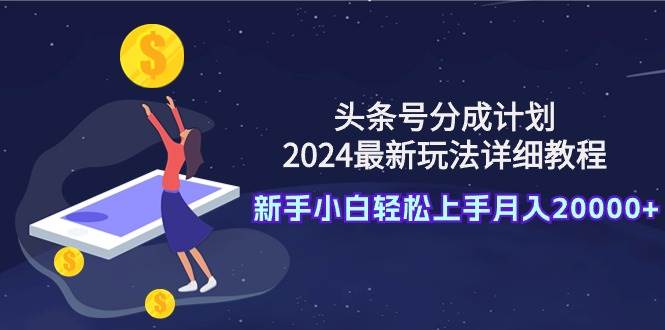 （9530期）头条号分成计划：2024最新玩法详细教程，新手小白轻松上手月入20000+-千寻创业网