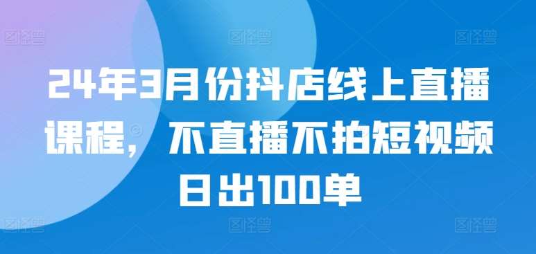 24年3月份抖店线上直播课程，不直播不拍短视频日出100单-千寻创业网