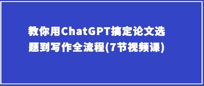 教你用ChatGPT搞定论文选题到写作全流程(7节视频课)-千寻创业网
