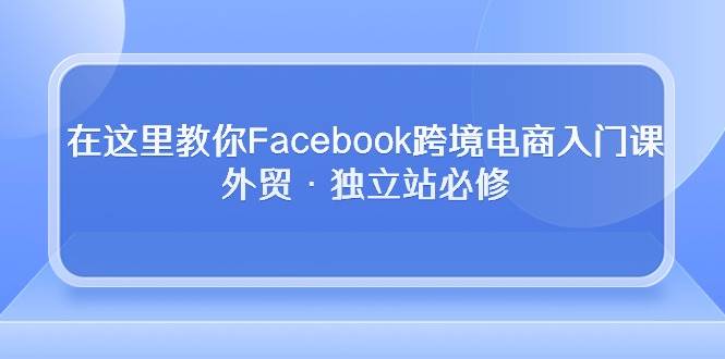 （10259期）在这里教你Facebook跨境电商入门课，外贸·独立站必修-千寻创业网
