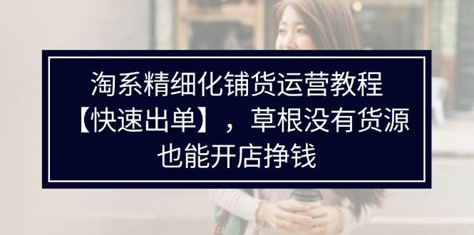 （11937期）淘系精细化铺货运营教程【快速出单】，草根没有货源，也能开店挣钱-千寻创业网