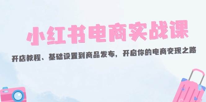 （12367期）小红书电商实战课：开店教程、基础设置到商品发布，开启你的电商变现之路-千寻创业网