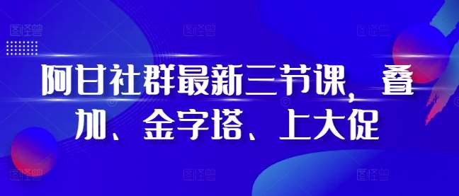 阿甘社群最新三节课，叠加、金字塔、上大促-千寻创业网