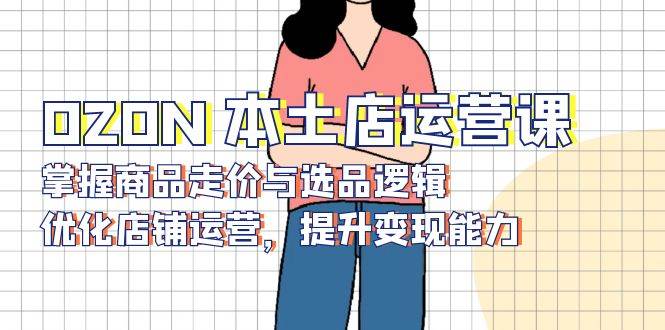 （13788期）OZON 本土店运营课，掌握商品走价与选品逻辑，优化店铺运营，提升变现能力-千寻创业网